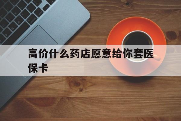 丽江最新的高价什么药店愿意给你套医保卡方法分享(丽江去药店套医保卡人家会给你套?教程)